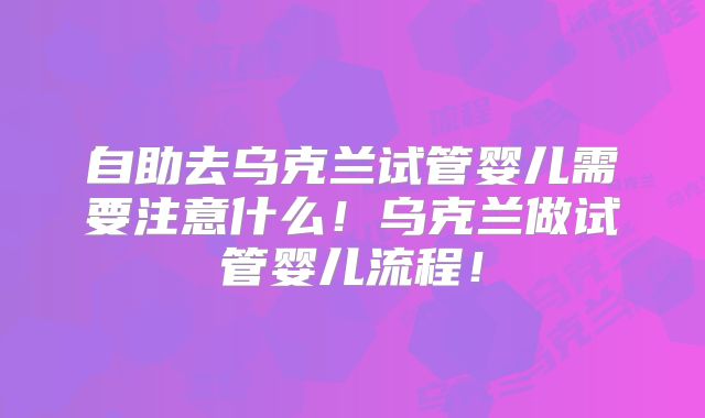 自助去乌克兰试管婴儿需要注意什么！乌克兰做试管婴儿流程！