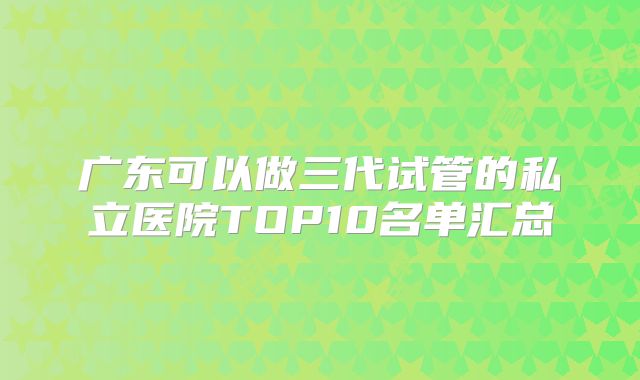 广东可以做三代试管的私立医院TOP10名单汇总