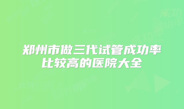 郑州市做三代试管成功率比较高的医院大全