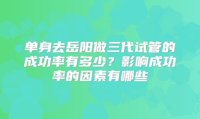 单身去岳阳做三代试管的成功率有多少？影响成功率的因素有哪些