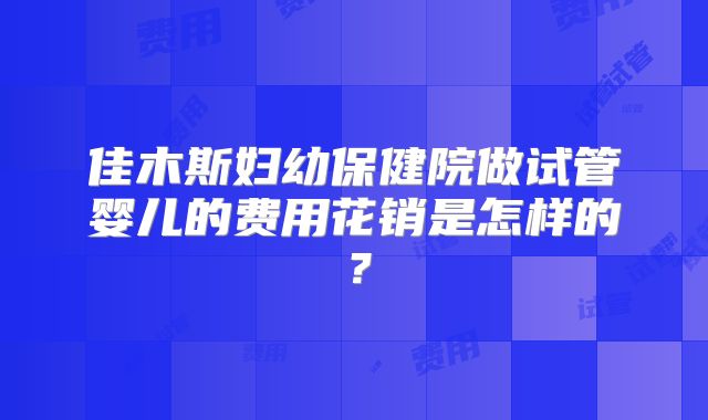佳木斯妇幼保健院做试管婴儿的费用花销是怎样的？