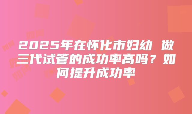 2025年在怀化市妇幼 做三代试管的成功率高吗？如何提升成功率