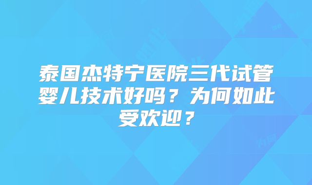 泰国杰特宁医院三代试管婴儿技术好吗？为何如此受欢迎？