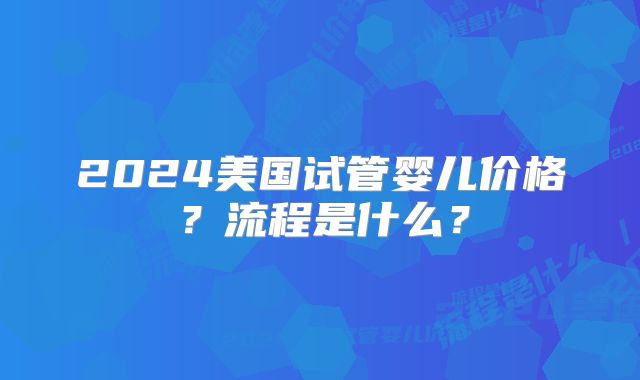 2024美国试管婴儿价格？流程是什么？