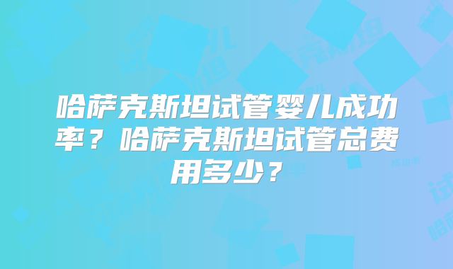 哈萨克斯坦试管婴儿成功率？哈萨克斯坦试管总费用多少？