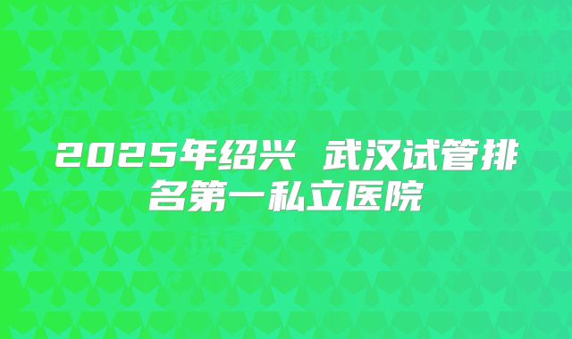 2025年绍兴 武汉试管排名第一私立医院