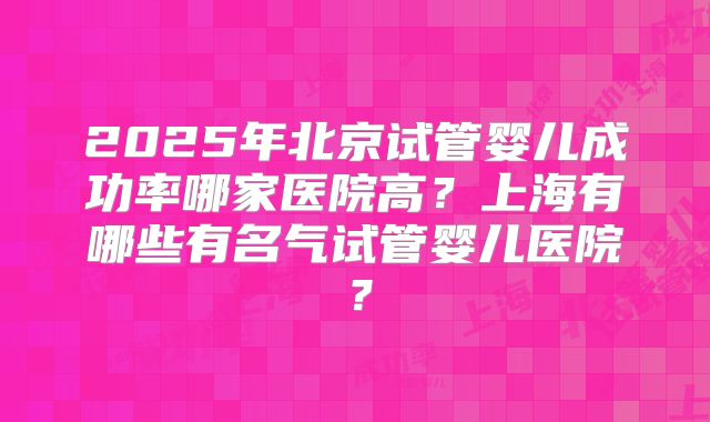 2025年北京试管婴儿成功率哪家医院高？上海有哪些有名气试管婴儿医院？