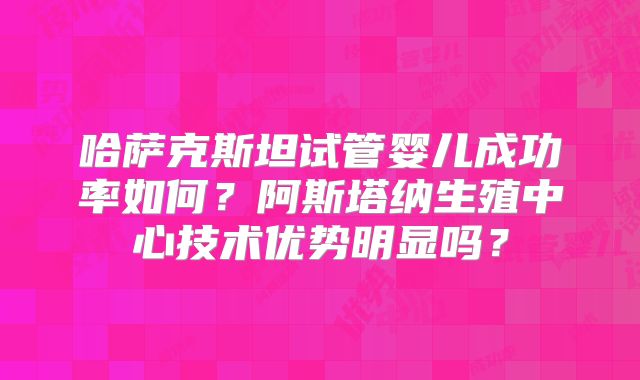 哈萨克斯坦试管婴儿成功率如何？阿斯塔纳生殖中心技术优势明显吗？