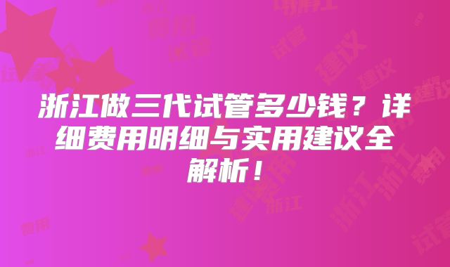 浙江做三代试管多少钱？详细费用明细与实用建议全解析！