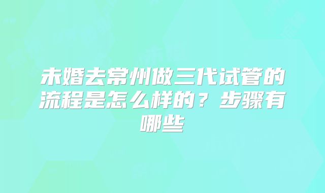 未婚去常州做三代试管的流程是怎么样的？步骤有哪些
