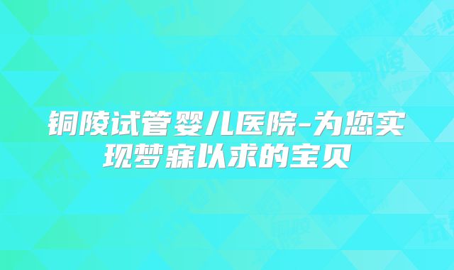 铜陵试管婴儿医院-为您实现梦寐以求的宝贝