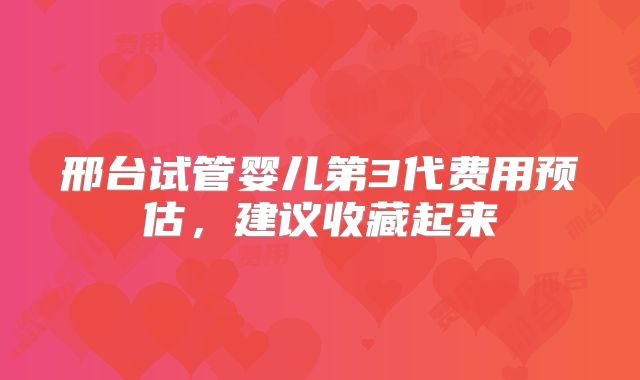 邢台试管婴儿第3代费用预估，建议收藏起来