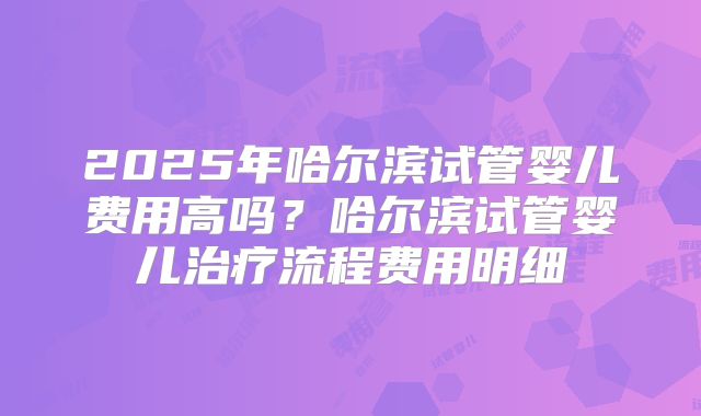 2025年哈尔滨试管婴儿费用高吗？哈尔滨试管婴儿治疗流程费用明细