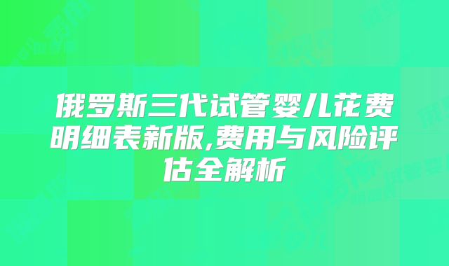 俄罗斯三代试管婴儿花费明细表新版,费用与风险评估全解析
