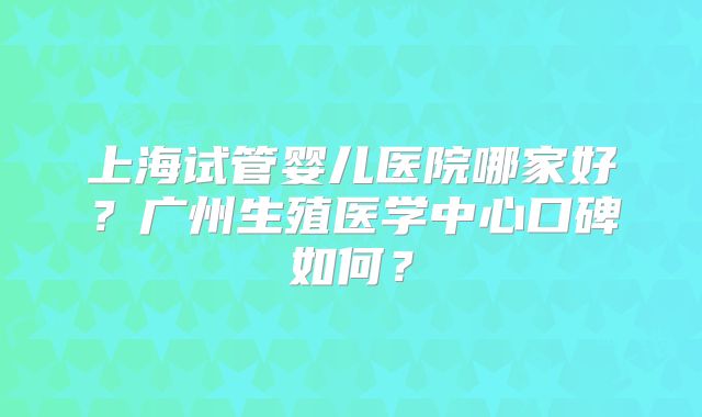 上海试管婴儿医院哪家好？广州生殖医学中心口碑如何？