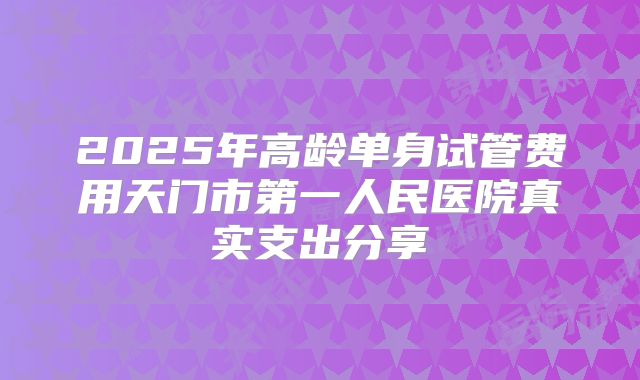 2025年高龄单身试管费用天门市第一人民医院真实支出分享