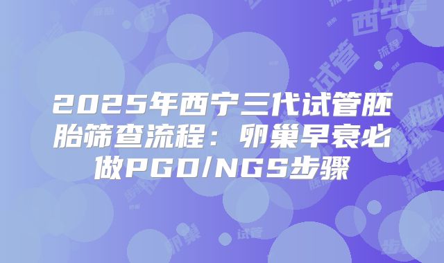 2025年西宁三代试管胚胎筛查流程：卵巢早衰必做PGD/NGS步骤