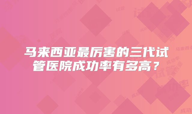 马来西亚最厉害的三代试管医院成功率有多高？