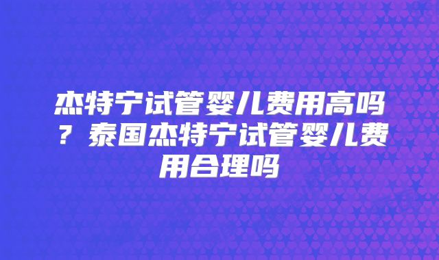 杰特宁试管婴儿费用高吗？泰国杰特宁试管婴儿费用合理吗