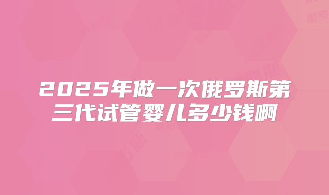 2025年做一次俄罗斯第三代试管婴儿多少钱啊