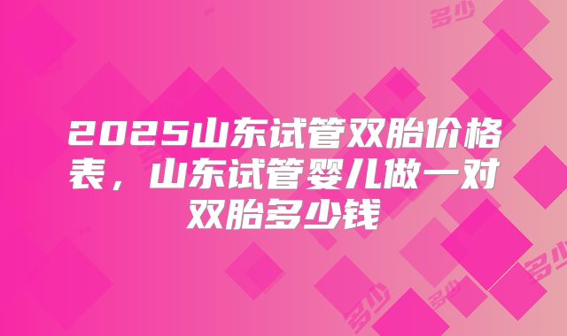 2025山东试管双胎价格表，山东试管婴儿做一对双胎多少钱