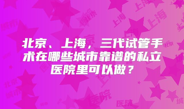 北京、上海，三代试管手术在哪些城市靠谱的私立医院里可以做？