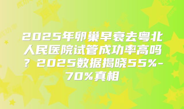 2025年卵巢早衰去粤北人民医院试管成功率高吗？2025数据揭晓55%-70%真相