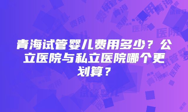 青海试管婴儿费用多少？公立医院与私立医院哪个更划算？