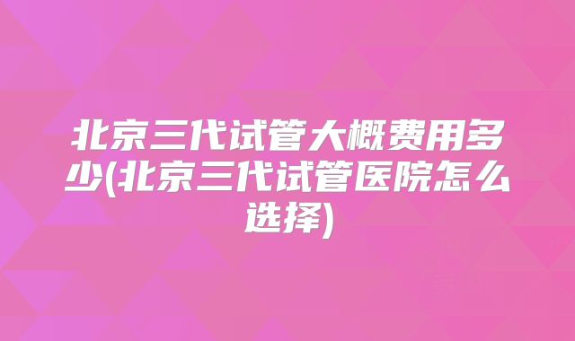 北京三代试管大概费用多少(北京三代试管医院怎么选择)