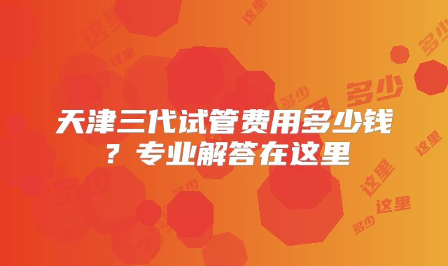 天津三代试管费用多少钱？专业解答在这里