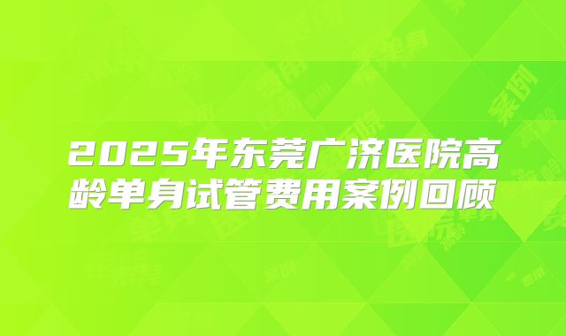 2025年东莞广济医院高龄单身试管费用案例回顾