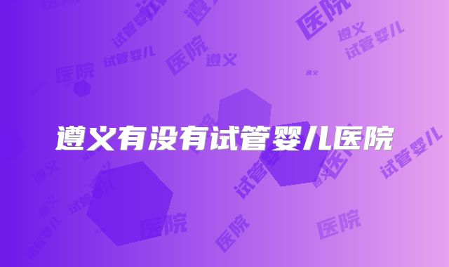 遵义有没有试管婴儿医院