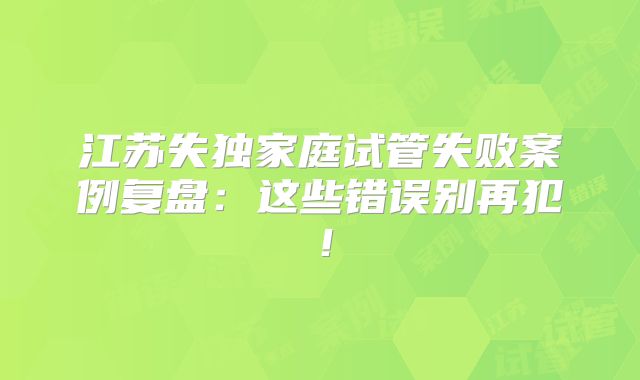 江苏失独家庭试管失败案例复盘：这些错误别再犯！