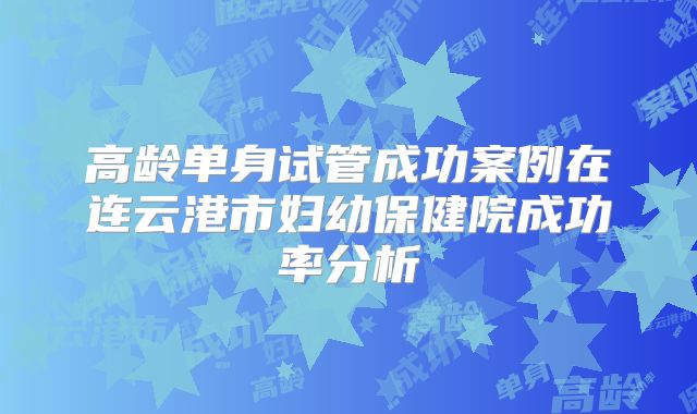 高龄单身试管成功案例在连云港市妇幼保健院成功率分析
