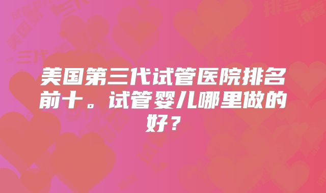 美国第三代试管医院排名前十。试管婴儿哪里做的好?