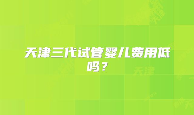 天津三代试管婴儿费用低吗？