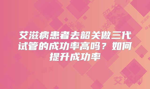 艾滋病患者去韶关做三代试管的成功率高吗？如何提升成功率