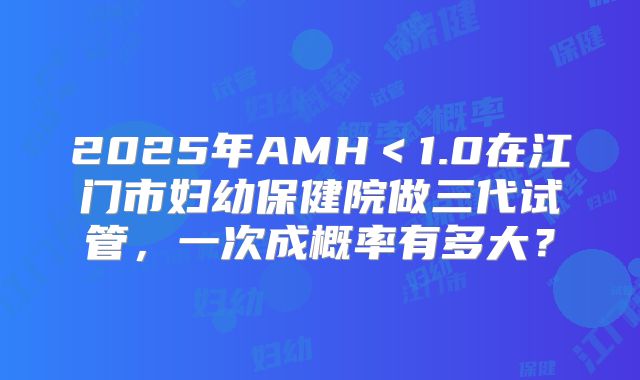 2025年AMH＜1.0在江门市妇幼保健院做三代试管，一次成概率有多大？