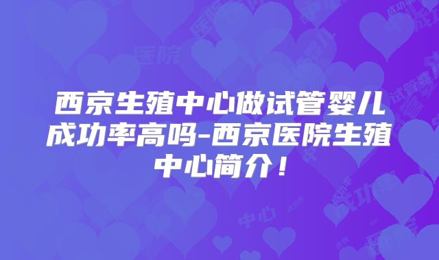 西京生殖中心做试管婴儿成功率高吗-西京医院生殖中心简介！