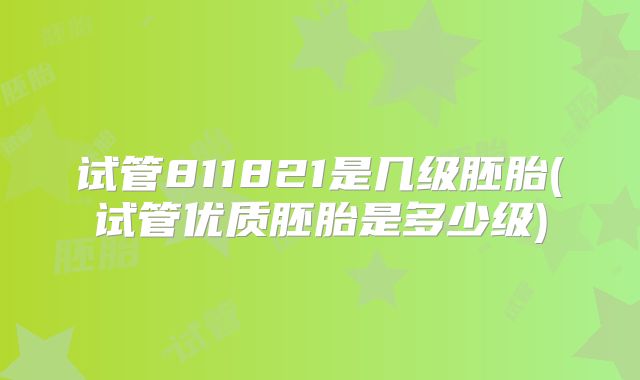 试管811821是几级胚胎(试管优质胚胎是多少级)