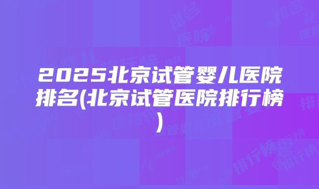 2025北京试管婴儿医院排名(北京试管医院排行榜)