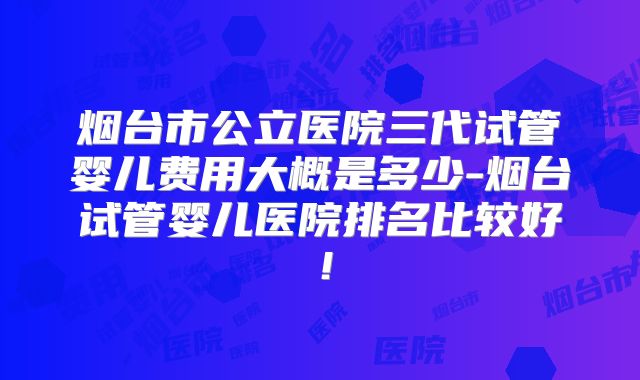 烟台市公立医院三代试管婴儿费用大概是多少-烟台试管婴儿医院排名比较好！