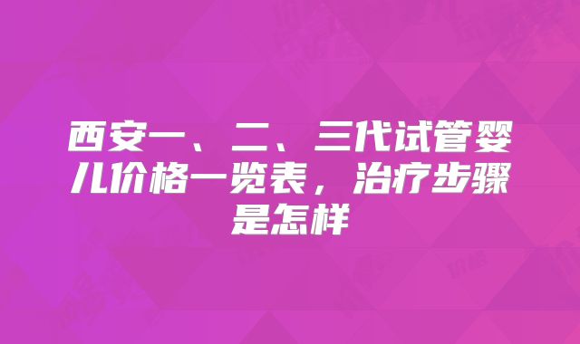 西安一、二、三代试管婴儿价格一览表,治疗步骤是怎样