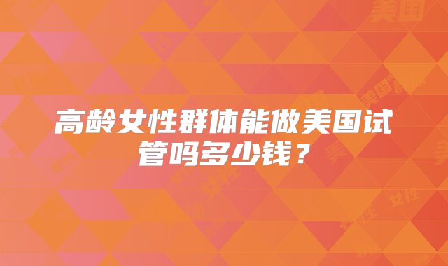 高龄女性群体能做美国试管吗多少钱？