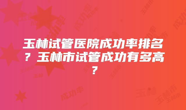玉林试管医院成功率排名?玉林市试管成功有多高?
