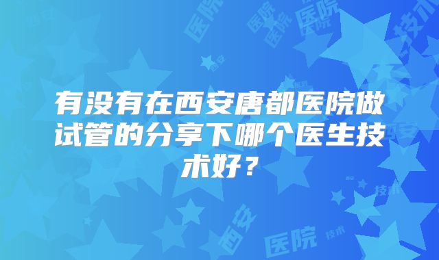 有没有在西安唐都医院做试管的分享下哪个医生技术好?