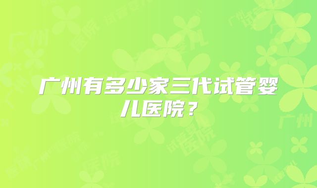 广州有多少家三代试管婴儿医院?