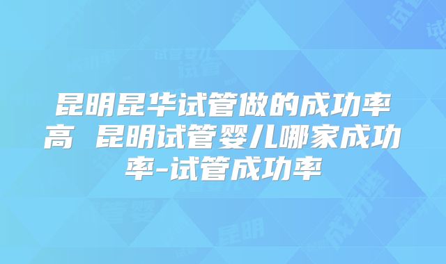 昆明昆华试管做的成功率高 昆明试管婴儿哪家成功率-试管成功率