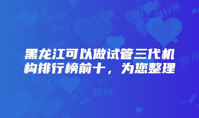 黑龙江可以做试管三代机构排行榜前十，为您整理
