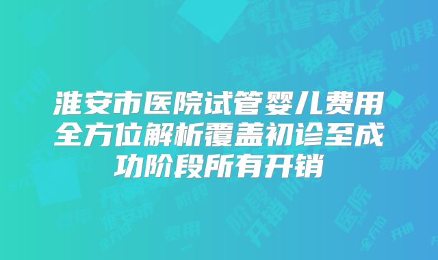 淮安市医院试管婴儿费用全方位解析覆盖初诊至成功阶段所有开销